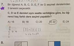 7.
Bir öğrenci A, B, C, D, E, F ve G seçmeli derslerinden
3 tanesini seçecektir.
C, D ve E dersleri aynı saatte verildiğine göre, bu öğ-
renci kaç farklı ders seçimi yapabilir?
A) 16
B) 18
C) 20
P) 22
E) 24
A
B
C D E
(?)+(!)(3)
4 +6.3=22
6
8.