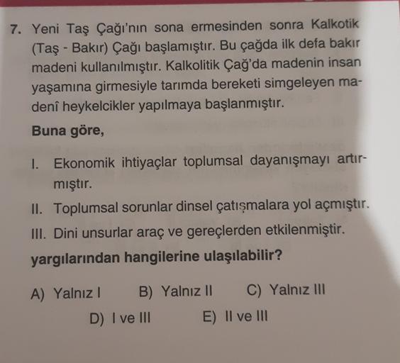 7. Yeni Taş Çağı'nın sona ermesinden sonra Kalkotik
(Taş - Bakır) Çağı başlamıştır. Bu çağda ilk defa bakır
madeni kullanılmıştır. Kalkolitik Çağ'da madenin insan
yaşamına girmesiyle tarımda bereketi simgeleyen ma-
denî heykelcikler yapılmaya başlanmıştır.