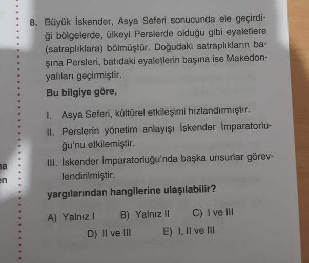 8. Büyük İskender, Asya Seferi sonucunda ele geçirdi-
ği bölgelerde, ülkeyi Perslerde olduğu gibi eyaletlere
(satraplıklara) bölmüştür. Doğudaki satraplıkların ba-
şina Persleri, batıdaki eyaletlerin başına ise Makedon-
yalıları geçirmiştir.
Bu bilgiye gör