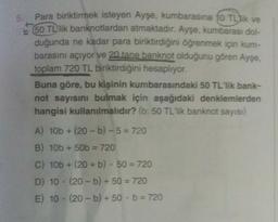 Para biriktirmek isteyen Ayşe, kumbarasına 10 TL lik ve
650 TL'lik banknotlardan atmaktadır. Ayşe, kumbarası dol-
duğunda ne kadar para biriktirdiğini öğrenmek için kum-
barasını açıyor ve 20 tane banknot olduğunu gören Ayse,
toplam 720 TL biriktirdiğini hesaplıyor.
Buna göre, bu kişinin kumbarasındaki 50 TL'lik bank-
not sayısını bulmak için aşağıdaki denklemlerden
hangisi kullanılmalıdır? (b: 50 TL'lik banknot sayısı)
A) 10b + (20 -b) - 5 = 720
B) 10b + 50b = 720
C) 10b + (20 + b). 50 = 720
D) 10. (20-b) + 50 = 720
E) 10 - (20-b) + 50. b = 720