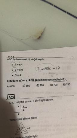 ABC üç basamaklı bir doğal sayıdır.
X: A = 6,4
3x+ ABC 2 16
X.B = 5,6
XC = 4
olduğuna göre, X.ABC çarpımının sonucu kaçtır?
B) 680
6) 700
D) 720
E) 740
A) 650
no
x, y, z sayma sayısı, k bir doğal sayıdır.
y
X
z
k
Yukarıdaki bölme işlemi
yZ
Ek
X
minde modelleniyor.
