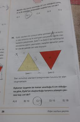 2
E) 9
Motifin diş çevre uzunluğu 27 cm olduğuna göre,
A ve B noktalar arasındaki uzakhk kaç cm'dir?
D) 8
C) 6
B) 5
A) 4
E) 11
4
36. Eylal, saydam bir yüzeye sahip şekildeki san ve kirmi
zi olan birbirine eş iki adet gam parçasının ağırlık mer-
kezlerini çakıştırarak, Şekil 1 ve Şekil 2'de herhangi bir
döndürme işlemi yapmadan, karşılıklı kenarları para-
lel olacak şekilde üst üste koyuyor.
an bir
nden
gele-
ani-
ac
Şekil 1
Şekil 2
Sarı ve kırmızı alanların birleşiminden turuncu bir alan
oluşmaktadır.
Eşkenar üçgenin bir kenar uzunluğu 6 cm olduğu-
na göre, Eylül'ün oluşturduğu turuncu yüzeyin çev-
resi kaç cm'dir?
A) 6
B) 10
C) 12
D) 15
E) 18
26
Diğer sayfaya geçiniz.
