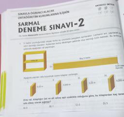 KAPSADIĞI UNITELER
SINAVLA OGRENCİ ALACAK
ORTAÖĞRETİM KURUMLARINA İLİŞKİN
SARMAL
DENEME SINAVI-2
Bu denette Matematik kazanımlarını Olemeye yönelik 20 soru vardır.
.
13 metre uzunluğundaki ahşap levha eş uzunlukta parçalara ayrılacaktır. Levhanın eni, yapılacak olan
rahn derinliği olacaktır. Kullanılan levha dikdörtgen şeklinde olup kalınlığı 0,03 metredir. Bu levha pa
palarıyla aşağıdaki ral yapılmıştır.
Boy 3 metre
Ora rar
En
0,03 metr
Kalınlık
IV.
Aşağıda yapılan rafa koyulmak üzere kitaplar verilmiştir.
III.
II.
0,255 m
0,25 m
0,205 m
0,25 m
Orta rat, kitaplığın üst ve alt rafina eşit uzaklıkta olduğuna göre, bu kitaplardan kaç tanes
rafa dikey olarak sığmaz?
A)
B) 1
C) 2
D) 3
