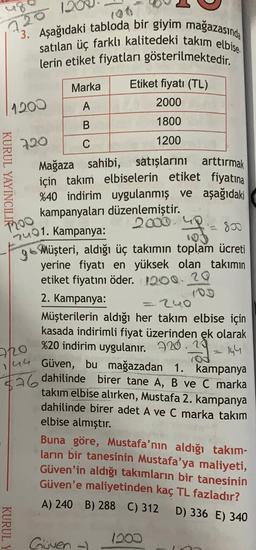 1200
*3. Aşağıdaki tabloda bir giyim mağazasında
satılan üç farklı kalitedeki takım elbise
lerin etiket fiyatları gösterilmektedir.
Marka
Etiket fiyatı (TL)
A
2000
B
1800
720
C
1200
Mağaza sahibi, satışlarını arttırmak
için takım elbiselerin etiket fiyatına
%40 indirim uygulanmış ve aşağıdaki
kampanyaları düzenlemiştir.
2000
Duo1. Kampanya:
go Müşteri, aldığı üç takımın toplam ücreti
yerine fiyatı en yüksek olan takımın
etiket fiyatını öder. 1200. 20
2. Kampanya:
=240
Müşterilerin aldığı her takım elbise için
kasada indirimli fiyat üzerinden ek olarak
%20 indirim uygulanır. 220.19
2-14
Güven, bu mağazadan 1. kampanya
$26 dahilinde birer tane A, B ve C marka
KURUL YAYINCIL
Too
image
72o
1/4G
takım elbise alırken, Mustafa 2. kampanya
dahilinde birer adet A ve C marka takim
elbise almıştır.
Buna göre, Mustafa'nın aldığı takım-
ların bir tanesinin Mustafa'ya maliyeti,
Güven'in aldığı takımların bir tanesinin
Güven'e maliyetinden kaç TL fazladır?
A) 240 B) 288 C) 312
D) 336 E) 340
KURUL
Guven
1200