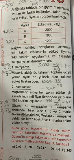 1200
*3. Aşağıdaki tabloda bir giyim mağazasında
satılan üç farklı kalitedeki takım elbise
lerin etiket fiyatları gösterilmektedir.
Marka
Etiket fiyatı (TL)
A
2000
B
1800
720
C
1200
Mağaza sahibi, satışlarını arttırmak
için takım elbiselerin etiket fiyatına
%40 indirim uygulanmış ve aşağıdaki
kampanyaları düzenlemiştir.
2000
Duo1. Kampanya:
go Müşteri, aldığı üç takımın toplam ücreti
yerine fiyatı en yüksek olan takımın
etiket fiyatını öder. 1200. 20
2. Kampanya:
=240
Müşterilerin aldığı her takım elbise için
kasada indirimli fiyat üzerinden ek olarak
%20 indirim uygulanır. 220.19
2-14
Güven, bu mağazadan 1. kampanya
$26 dahilinde birer tane A, B ve C marka
KURUL YAYINCIL
Too
image
72o
1/4G
takım elbise alırken, Mustafa 2. kampanya
dahilinde birer adet A ve C marka takim
elbise almıştır.
Buna göre, Mustafa'nın aldığı takım-
ların bir tanesinin Mustafa'ya maliyeti,
Güven'in aldığı takımların bir tanesinin
Güven'e maliyetinden kaç TL fazladır?
A) 240 B) 288 C) 312
D) 336 E) 340
KURUL
Guven
1200
