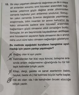 15. Bir olayı yaşarken dikkatimiz dağınıksa ya da o olaya
ait anılardan sorumlu sinir hücreleri arasındaki bağ-
lantılar yeterince güçlü değilse anılar zihnimizden
zamanla kaybolur yani anılarımızı unuturuz. Sonuç-
ları yakın zamanda Science dergisinde yayımlanan
araştırmada, bilim insanları bir anının hafızamız da
kalıcı olmasında sadece sinir hücreleri arasındaki
bağlantıların güçlü olmasının etkili olmadığını buldu.
Sonuçlar, bir anı beynimizde kaydedilirken aktifleşen
sinir hücrelerinin sayısının fazla olmasının da o aninin
daha uzun süre kalıcı olmasını sağladığını gösteriyor.
Bu metinde aşağıdaki kuralların hangisine uyul-
madığı için yazım yanlışı yapılmıştır?
Bağlaç olan ki ayrı yazılır.
B) Kelimelerden her ikisi veya ikincisi, birleşme sira-
sinda anlam değişmesine uğradığında bu tür bir-
leşik kelimeler bitişik yazılır.
of Kitap, dergi, gazete ve sanat eserlerinin (tablo,
heykel, beste vb.) her kelimesi büyük harfle başlar.
Hâl eki olan -da /-de kendinden önceki sözcüğe
bitişik yazılır.