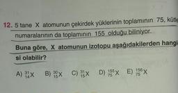 12. 5 tane X atomunun çekirdek yüklerinin toplamının 75, kütle
numaralarının da toplamının 155 olduğu biliniyor.
Buna göre, X atomunun izotopu aşağıdakilerden hangi
si olabilir?
A) 31X B) 99X
B) 39X C) 15X
C) x D) 155 E) 156 x
30
31
14