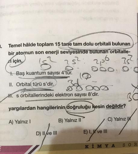 3.
Temel hâlde toplam 15 tane tam dolu orbitali bulunan
bir
atomun son enerji seviyesinde bulunan orbitalle-
ri için,
OOO Od
4. Baş kuantum sayısı 4'tür.
's?
252:
226 35?
II. Orbital türü s'dir.
DO
Hl. s orbitallerindeki elektron sayısı 8'dir.
30
yargılard