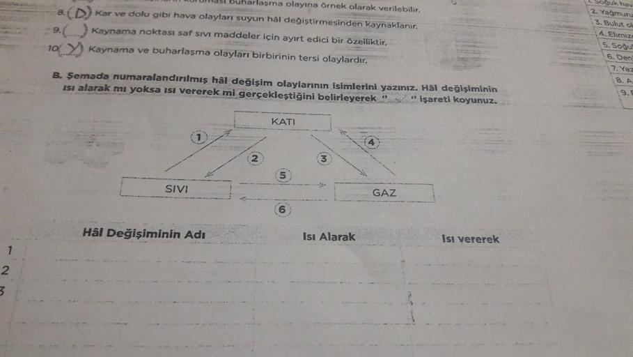 buharlasma olayına örnek olarak verilebilir.
8(D) kar ve dolu gibi hava olaylar suyun hal değiştirmesinden kaynaklanır.
9) Kaynama noktası saf sivi maddeler için ayırt edici bir özelliktir.
10 Kaynama ve buharlaşma olayları birbirinin tersi olaylardır.
B. 