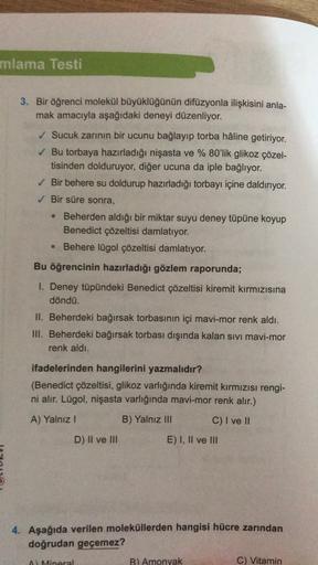 mlama Testi
3. Bir öğrenci molekül büyüklüğünün difüzyonla ilişkisini anla-
mak amacıyla aşağıdaki deneyi düzenliyor.
✓ Sucuk zarının bir ucunu bağlayıp torba hâline getiriyor.
✓ Bu torbaya hazırladığı nişasta ve % 80'lik glikoz çözel-
tisinden dolduruyor,