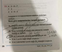 12. X: 2-8-7
Y: 2
Z: 2-8-2
Yukarıda X, Y, Z elementlerinin elektron dizilimleri
veriliyor.
Buna göre aşağıdakilerden hangisi yanlıştır?
A) Degerlik elektron sayısı en fazla olan element ametal
özelliği gösterir.
B) Grup numarası en küçük olan elementin metalik
özelliği en fazladır.
C) Y ve Z periyodik cetvelde aynı grupta yer alır.
D) X ve Z iyonik bağlı bileşik oluşturur.
E) X ve z elementleri iyonik bağlı ZX, bileşiğini oluşturur.
YABA
X-ZA
29
SUP_TG_22_TYT_01
