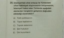 25. İslamiyet'teki cihat anlayışı ile Türklerdeki
cihan hâkimiyeti düşüncesinin örtüşmesinin,
İslamiyet'i kabul eden Türklerde aşağıdaki
alanlardan hangisinin gelişimini doğrudan
etkilediği söylenebilir?
A) Fetih politikasının
B) Taşra teşkilatının
C) Toprak sisteminin
D) Şeri hukukun
E) Dinî kurumların