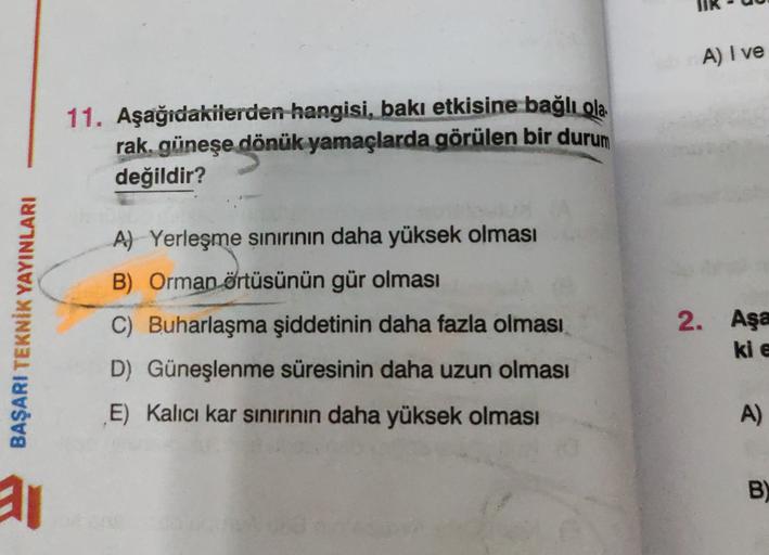 A) I ve
11. Aşağıdakilerden hangisi, bakı etkisine bağlı ola
rak, güneşe dönük yamaçlarda görülen bir durum
değildir?
A) Yerleşme sinirinin daha yüksek olması
B) Orman örtüsünün gür olması
BAŞARI TEKNİK YAYINLARI
C) Buharlaşma şiddetinin daha fazla olması
