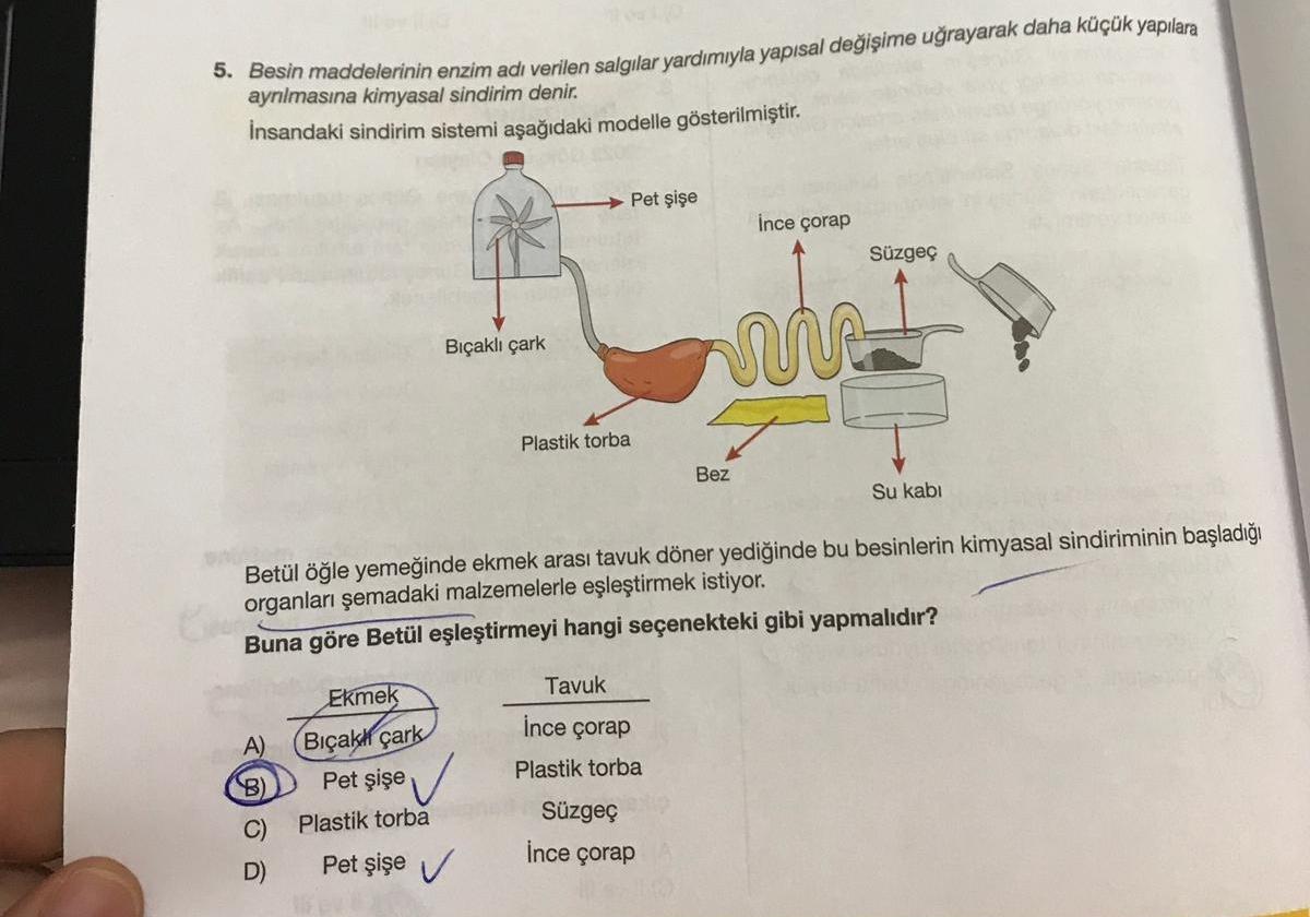 5. Besin maddelerinin enzim adı verilen salgılar yardımıyla yapısal değişime uğrayarak daha küçük yapılara
aynlmasına kimyasal sindirim denir.
İnsandaki sindirim sistemi aşağıdaki modelle gösterilmiştir.
Pet şişe
İnce çorap
Süzgeç
Bıçaklı çark
us
Plastik t