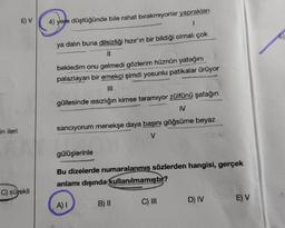 E) V
4) yere düştüğünde bile rahat birakmıyorlar yaprakları
1
6)
ya dalın buna dilsizliği hızır'ın bir bildiği olmalı çok
bekledim onu gelmedi gözlerim hüznün yatağını
palazlayan bir emekçi şimdi yosunlu patikalar ürüyor
güllesinde issızlığın kimse taramıyor zülfünü Şafağın
IV
in ileri
sanciyorum menekşe daya başını göğsüme beyaz
gülüşlerinle
Bu dizelerde numaralanmış sözlerden hangisi, gerçek
anlamı dışında kullanılmamıştır?
C) sürekli
E) V
A)
B) 11
D) IV
C) III