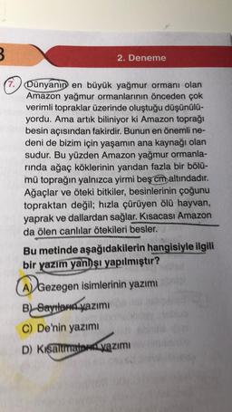 3
2. Deneme
7. Dünyanın en büyük yağmur ormanı olan
Amazon yağmur ormanlarının önceden çok
verimli topraklar üzerinde oluştuğu düşünülü-
yordu. Ama artık biliniyor ki Amazon toprağı
besin açısından fakirdir. Bunun en önemli ne-
deni de bizim için yaşamın ana kaynağı olan
sudur. Bu yüzden Amazon yağmur ormanla-
rinda ağaç köklerinin yarıdan fazla bir bölü-
mü toprağın yalnızca yirmi beş cm altındadır.
Ağaçlar ve öteki bitkiler, besinlerinin çoğunu
topraktan değil; hızla çürüyen ölü hayvan,
yaprak ve dallardan sağlar. Kısacası Amazon
da ölen canlılar ötekileri besler.
Bu metinde aşağıdakilerin hangisiyle ilgili
bir yazım yanlışı yapılmıştır?
A) Gezegen isimlerinin yazımı
B) Saythamn yazımi
C) De'nin yazımi
D) Kişaltmatawi yazımı