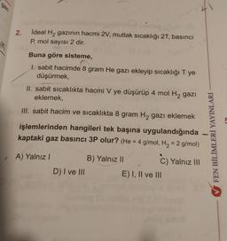 gaz
2.
İdeal H2 gazının hacmi 2V, mutlak sıcaklığı 27, basıncı
P, mol sayısı 2 dir.
ak
Buna göre sisteme,
I. sabit hacimde 8 gram He gazı ekleyip sıcaklığı T ye
düşürmek,
II. sabit sicaklıkta hacmi V ye düşürüp 4 mol H2 gazı
eklemek,
III. sabit hacim ve sıcaklıkta 8 gram Hą gazı eklemek
işlemlerinden hangileri tek başına uygulandığında
kaptaki gaz basıncı 3P olur? (He = 4 g/mol, H2 = 2 g/mol)
FEN BİLİMLERİ YAYINLARI
A) Yalnız!
B) Yalnız II
C) Yalnız 111
D) I ve III
E) I, II ve III