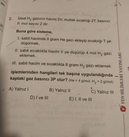 gaz
2.
İdeal H2 gazının hacmi 2V, mutlak sıcaklığı 27, basıncı
P, mol sayısı 2 dir.
ak
Buna göre sisteme,
I. sabit hacimde 8 gram He gazı ekleyip sıcaklığı T ye
düşürmek,
II. sabit sicaklıkta hacmi V ye düşürüp 4 mol H2 gazı
eklemek,
III. sabit hacim ve sıcaklıkta 8 gram Hą gazı eklemek
işlemlerinden hangileri tek başına uygulandığında
kaptaki gaz basıncı 3P olur? (He = 4 g/mol, H2 = 2 g/mol)
FEN BİLİMLERİ YAYINLARI
A) Yalnız!
B) Yalnız II
C) Yalnız 111
D) I ve III
E) I, II ve III
