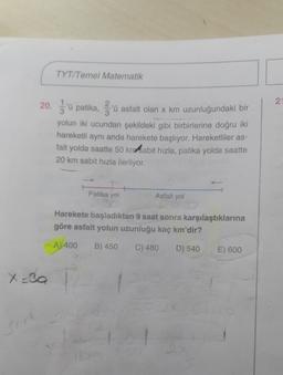 TYT/Temel Matematik
21
20. u patika, gru asfalt olan x km uzunluğundaki bir
yolun iki ucundan şekildeki gibi birbirlerine doğru iki
hareketli aynı anda harekete başlıyor. Hareketliler as-
falt yolda saatte 50 kn sabit hızla, patika yolda saatte
20 km sabit hızla ilerliyor.
Patika yol
Asfalt yol
Harekete başladıktan 9 saat sonra karşılaştıklarına
göre asfalt yolun uzunluğu kaç km'dir?
A) 400 B) 450 C) 480
D) 540
E) 600
X=30
18
