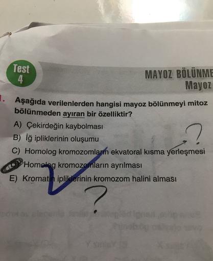 Test
MAYOZ BÖLÜNME
4
Mayoz
1. Aşağıda verilenlerden hangisi mayoz bölünmeyi mitoz
bölünmeden ayıran bir özelliktir?
A) Çekirdeğin kaybolması
B) Iğ ipliklerinin oluşumu
C) Homolog kromozomlarm ekvatoral kısma yerleşmesi
Homolog kromozomların ayrılması
E) Kr