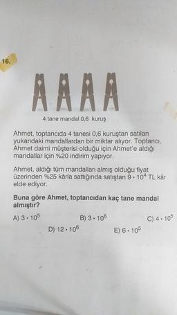16.
RRAA
4 tane mandal 0,6 kuruş
Ahmet, toptancıda 4 tanesi 0,6 kuruştan satılan
yukarıdaki mandal lan bir miktar alıyor. Toptancı,
Ahmet daimi müşterisi olduğu için Ahmet'e aldığı
mandallar için %20 indirim yapıyor.
Ahmet, aldığı tüm mandalları almış olduğu fiyat
üzerinden %25 kârla sattığında satıştan 9.104 TL kâr
elde ediyor.
Buna göre Ahmet, toptancıdan kaç tane mandal
almıştır?
A) 3. 105
B) 3. 106
C) 4.105
D) 12. 106
E) 6. 105