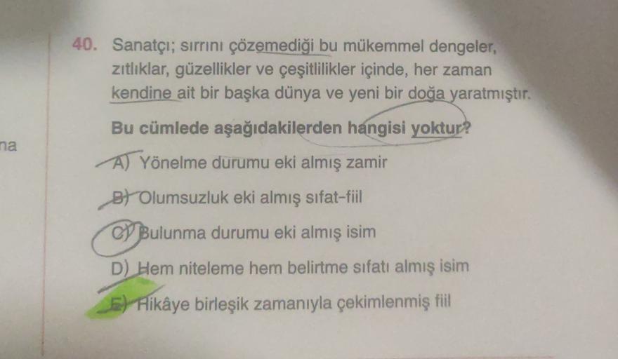 40. Sanatçı; sırrını çözemediği bu mükemmel dengeler,
zitliklar, güzellikler ve çeşitlilikler içinde, her zaman
kendine ait bir başka dünya ve yeni bir doğa yaratmıştır.
na
Bu cümlede aşağıdakilerden hangisi yoktur?
A) Yönelme durumu eki almış zamir
B) Olu