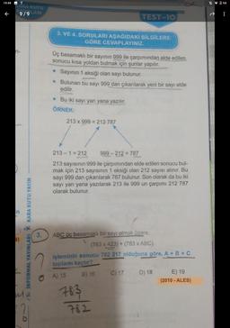 19:49
%9
FRA KUTU
9/9 ARI
TEST-10
3. VE 4. SORULARI AŞAĞIDAKİ BİLGİLERE
GÖRE CEVAPLAYINIZ.
n-
Üç basamaklı bir sayının 999 ile çarpımından elde edilen
sonucu kısa yoldan bulmak için şunlar yapılır.
• Sayının 1 eksiği olan sayı bulunur.
• Bulunan bu sayı 999 dan çıkarılarak yeni bir sayı elde
edilir.
• Bu iki sayı yan yana yazılır.
ÖRNEK:
213 x 999 = 212 787
213 - 1 = 212
999 - 212 = 787
213 sayısının 999 ile çarpımından elde edilen sonucu bul-
mak için 213 sayısının 1 eksiği olan 212 sayısı alınır. Bu
sayı 999 dan çıkarılarak 787 bulunur. Son olarak da bu iki
sayı yan yana yazılarak 213 ile 999 un çarpımı 212 787
olarak bulunur.
3.
R INFORMAL YAYINLARI * KARA KUTU YAYIN
$)
ABC üc basamaklı bir sayı olmak üzere,
(783 x 423) + (783 x ABC)
işleminin sonucu 782 217 olduğuna göre, A + B + C
toplamı kaçtır?
C) 17 D) 18 E) 19
(2010 - ALES)
A) 15
B) 16
783
782
