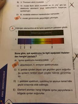 B) II. Thomson atom modelidir.
C) IV. model Bohr atom modelidir ve ,H, He gibi tek
elektronlu atomların çizgi sektrumlarını başarıyla
açıklamıştır.
D) III. modelde elektron hareketinden bahsedilir.
E) V. model günümüzde geçerliliğini yitirmiştir.
6. Hidrojen elementine ait iki farklı spektrum şekildeki gibidir.
1.
Hidrojenin yayınma spektrumu
II.
Hidrojenin soğurma spektrumu
Buna göre, işık spektrumu ile ilgili aşağıdaki ifadeler-
den hangisi yanlıştır?
A) Işıma spektrumu karakteristiktir.
HIZ VE RENK YAYINLARI
B) I. absorbsiyon, II. emisyon spektrumudur.
C) II. şekilde içinden beyaz ışık geçirilen gazın soğurdu-
ğu ışınların renkleri siyah çizgiler hâlinde görünmüş-
tür.
KİMYA - ÜNİVERSİTE HAZIRLIK
D) I. şekildeki spektrum, uyarılmış bir atomun temel hâle
geçisi sırasında elde edilmiştir.
E) Element atomları hangi bölgede ışıma yapıyorlarsa o
bölgede ışınları soğururlar.
