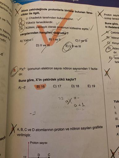 ayisina
lerinin ona
Atom çekirdeğinde protonlarla birlikte bulunan tane-
cikler ile ilgili,
n ve Thon
J. Chadwick tarafından bulunmuştur.
Proton sayıla
izotop taneci
Buna göre,
ki ifadelerd
hacmin
adesi
Yüksüz taneciklerdir.
III. Kütlesi, yaklaşık olarak p