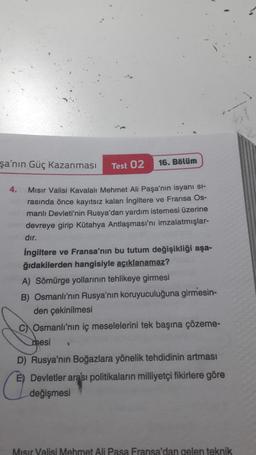 b!
şa'nın Güç Kazanmasi
Test 02
16. Bölüm
4. Misir Valisi kavalalt Mehmet Ali Paşa'nın isyani si-
rasında önce kayıtsız kalan İngiltere ve Fransa Os-
manlı Devleti'nin Rusya'dan yardım istemesi üzerine
devreye girip Kütahya Antlaşması'nı imzalatmışlar-
dır.
İngiltere ve Fransa'nın bu tutum değişikliği aşa-
ğıdakilerden hangisiyle açıklanamaz?
A) Sömürge yollarının tehlikeye girmesi
B) Osmanlı'nın Rusya'nın koruyuculuğuna girmesin-
den çekinilmesi
C) Osmanlı'nın iç meselelerini tek başına çözeme-
mesi
D) Rusya'nın Boğazlara yönelik tehdidinin artması
E) Devletler arası politikaların milliyetçi fikirlere göre
değişmesi
Misir Valisi Mehmet Ali Pasa Fransa'dan gelen teknik
