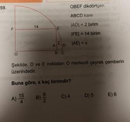 59.
OBEF dikdörtgen
ABCD kare
14
JADI = 2 birim
F
E
|FE| = 14 birim
2
JAEI = x
A
o
B C
Şekilde, D ve E noktaları O merkezli çeyrek çemberin
üzerindedir.
Buna göre, x kaç birimdir?
A) na
15
4
C) 4
D) 5 E) 6
B)
2