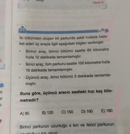 Yanito
25
İki bölümden oluşan bir parkurda sabit hızlarla hare-
ket eden üç araçla ilgili aşağıdaki bilgiler verilmiştir.
Birinci araç, birinci bölümü saatte 80 kilometre
hızla 12 dakikada tamamlamıştır.
İkinci araç, tüm parkuru saatte 100 kilometre hızla
15 dakikada tamamlamıştır.
Üçüncü araç, ikinci bölümü 3 dakikada tamamla-
mıştır.
m
or
t-
Buna göre, üçüncü aracın saatteki hızı kaç kilo-
metredir?
A) 90
B) 120
C) 150
D) 160 E) 180
?
Birinci parkurun uzunluğu x km ve ikinci parkurun
UDLUČuv km olsun
alud