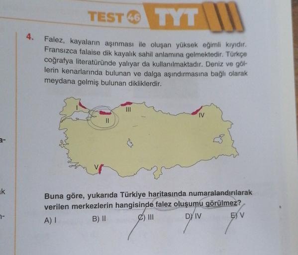 TEST TYT IN
46
4.
Falez, kayaların aşınması ile oluşan yüksek eğimli kiyidir.
Fransızca falaise dik kayalık sahil anlamına gelmektedir. Türkçe
coğrafya literatüründe yaliyar da kullanılmaktadır. Deniz ve göl-
lerin kenarlarında bulunan ve dalga aşındırması