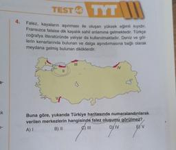 TEST TYT IN
46
4.
Falez, kayaların aşınması ile oluşan yüksek eğimli kiyidir.
Fransızca falaise dik kayalık sahil anlamına gelmektedir. Türkçe
coğrafya literatüründe yaliyar da kullanılmaktadır. Deniz ve göl-
lerin kenarlarında bulunan ve dalga aşındırmasına bağlı olarak
meydana gelmiş bulunan dikliklerdir.
IV
II
w
uk
Buna göre, yukarıda Türkiye haritasında numaralandırılarak
verilen merkezlerin hangisinde falez oluşumu görülmez?
A) I
B) II
C) III
DY IV E) V
7-
