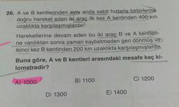 26. A ve B kentlerinden aynı anda sabit hızlarla birbirlerine
doğru hareket eden iki araç ilk kez A kentinden 400 km
uzaklıkta karşılaşmışlardır.
Hareketlerine devam eden bu iki araç B ve A kentleri-
ne vardıktan sonra zaman kaybetmeden geri dönmüş ve
ikinci kez B kentinden 200 km uzaklıkta karşılaşmışlardır.
Buna göre, A ve B kentleri arasındaki mesafe kaç ki-
lometredir?
C) 1200
B) 1100
A) 1000
D) 1300
E) 1400