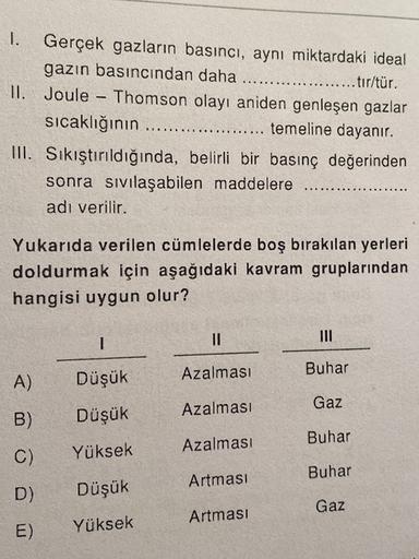 1. Gerçek gazların basıncı, aynı miktardaki ideal
gazın basıncından daha
...... tır/tür.
II. Joule - Thomson olayı aniden genleşen gazlar
sıcaklığının
temeline dayanır.
III. Sikıştırıldığında, belirli bir basınç değerinden
sonra sivilaşabilen maddelere
adı
