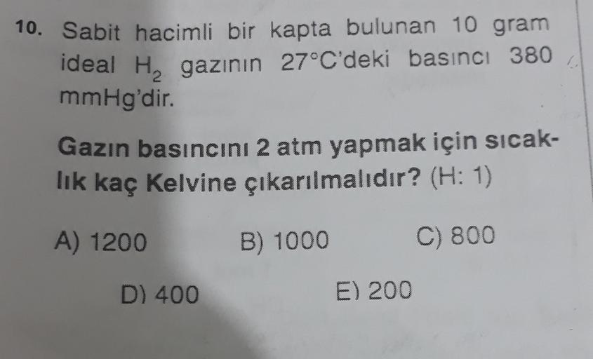 10. Sabit hacimli bir kapta bulunan 10 gram
ideal Hy gazının 27°C'deki basıncı 380
mmHg'dir.
Gazin basıncını 2 atm yapmak için sıcak-
lik kaç kelvine çıkarılmalıdır? (H: 1)
A) 1200
B) 1000
C) 800
D) 400
E) 200