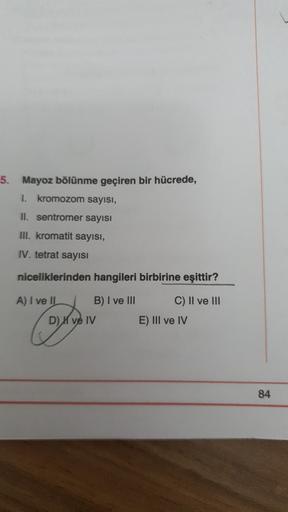 5.
Mayoz bölünme geçiren bir hücrede,
1. kromozom sayısı,
II. sentromer sayısı
III. kromatit sayısı,
IV. tetrat sayısı
niceliklerinden hangileri birbirine eşittir?
A) I ve II
B) I ve III
C) II ve III
E) III ve IV
D) X ve IV
84