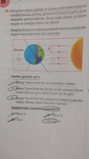 D
14. Dünya'nın eksen eğikliği ve Günes etrafındaki dolanım
hareketi sonucu Güneş ışınlarının Dünya'ya geliş açısı
değişiklik göstermektedir
. Buna bağlı olarak yüzeyde
oluşan isi enerjisi miktarı da değişir.
Aşağıda Dünya'nın Güneş etrafında dolanımı sıra