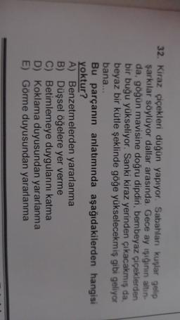 32. Kiraz çiçekleri düğün yapıyor. Sabahları kuşlar gelip
şarkılar söylüyor dallar arasında. Gece ay işığının altın-
da, göğün mavisine doğru dipdiri, bembeyaz çiçeklerden
bir buğu yükseliyor. Sanki kiraz yerinden çıkacakmış da,
beyaz bir kütle şeklinde göğe yükselecekmiş gibi geliyor
bana...
Bu parçanın anlatımında aşağıdakilerden hangisi
yoktur?
A) Benzetmelerden yararlanma
B) Düşsel öğelere yer verme
C) Betimlemeye duygularını katma
D) Koklama duyusundan yararlanma
E) Görme duyusundan yararlanma
