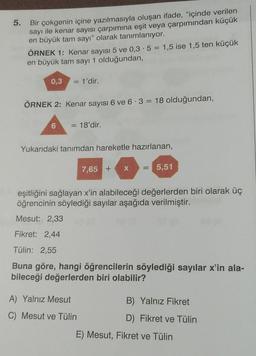 5.
Bir çokgenin içine yazılmasıyla oluşan ifade, "içinde verilen
sayı ile kenar sayısı çarpımına eşit veya çarpımından küçük
en büyük tam sayı" olarak tanımlanıyor.
ÖRNEK 1: Kenar sayısı 5 ve 0,3.5 = 1,5 ise 1,5 ten küçük
en büyük tam sayı 1 olduğundan,
0,3
= 1'dir.
ÖRNEK 2: Kenar sayısı 6 ve 6.3 = 18 olduğundan,
6
= 18'dir.
Yukarıdaki tanımdan hareketle hazırlanan,
X
==
7,65 +
5,51
eşitliğini sağlayan x'in alabileceği değerlerden biri olarak üç
öğrencinin söylediği sayılar aşağıda verilmiştir.
Mesut: 2,33
Fikret: 2,44
Tülin: 2,55
Buna göre, hangi öğrencilerin söylediği sayılar x'in ala-
bileceği değerlerden biri olabilir?
A) Yalnız Mesut
B) Yalnız Fikret
C) Mesut ve Tülin
D) Fikret ve Tülin
E) Mesut, Fikret ve Tülin