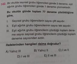142. Bir okulda sayısal grubu öğrencileri günde 2 deneme, eşit
ağırlık grubu öğrencileri günde 1 deneme çözmektedir.
Bu okulda günde toplam 77 deneme çözüldüğüne
göre,
1. Sayısal grubu öğrencilerin sayısı çift sayıdır.
II. Eşit ağırlık grubu öğrencilerinin sayısı tek sayıdır.
III. Eşit ağırlık grubu öğrencilerin çözdüğü toplam dene-
me sayısı sayısal grubu öğrencilerin çözdüğü toplam
deneme sayısından azdır.
ifadelerinden hangileri daima doğrudur?
A) Yalnız III
C) I ve II
B) Yalnız II
E) II ve III
D) I ve III