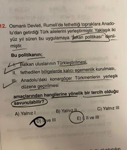 12. Osmanlı Devleti, Rumeli'de fethettiği topraklara Anado-
lu'dan getirdiği Türk ailelerini yerleştirmiştir. Yaklaşık iki
yüz yıl süren bu uygulamaya bakan politikası" denil-
miştir.
Bu politikanin;
Lt. Balkan uluslarinin Türkleştirilmesi,
II. fethedilen bölgelerde kalıcı egemenlik kurulması,
UIK. Anadolu'daki konargöçer Türkmenlerin yerleşik
düzene geçirilmesi
amaçlarından hangilerine yönelik bir tercih olduğu
savunulabilir?
A1
A) Yalnız B) Yalnız Il
)
C) Yalnız III
D) ve III
E)) II ve III
do olusturulur-