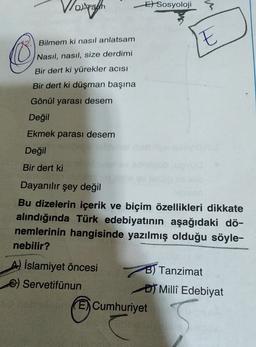 El Sosyoloji
Vorsch
The
Bilmem ki nasıl anlatsam
Nasıl, nasıl, size derdimi
Bir dert ki yürekler acısı
Bir dert ki düşman başına
Gönül yarası desem
Değil
Ekmek parası desem
Değil
Bir dert ki
Dayanılır şey değil
Bu dizelerin içerik ve biçim özellikleri dikkate
alındığında Türk edebiyatının aşağıdaki dö-
nemlerinin hangisinde yazılmış olduğu söyle-
nebilir?
A) İslamiyet öncesi B) Tanzimat
Servetifünun
of Millî Edebiyat
E) Cumhuriyet