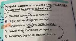 13. Aşağıdaki cümlelerin hangisinde "-me,-ma" eki alan
sözcük farklı bir görevde kullanılmıştır?
dy A) Okulların kapanmasına üç hafta var.
olpo Bugün tahtayı silme sırası bendeydi.
C) Bana umutsuz olma diye öğütte bulundu.
D) En iyisi oturup dönmesini bekleyelim.
E) Konuşmaya başladı mı susmak bilmiyor.
