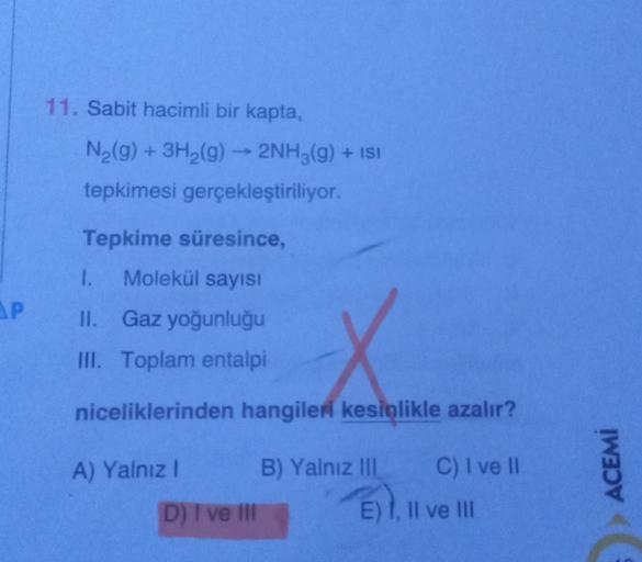 11. Sabit hacimli bir kapta,
+
N2(g) + 3H2(g) → 2NH3(g) + ISI
tepkimesi gerçekleştiriliyor.
Tepkime süresince,
1.
Molekül sayısı
SP
II. Gaz yoğunluğu
III. Toplam entalpi
niceliklerinden hangileri kesinlikle azalır?
A) Yalnız!
B) Yalnız III
C) I ve 11
ACEMİ