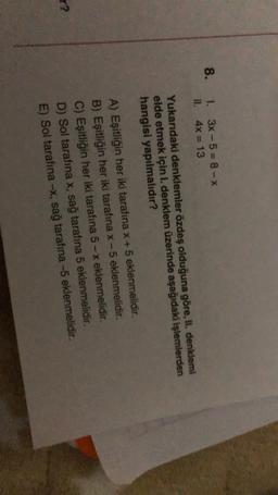 8.
1. 3x - 5=8-X
II. 4x = 13
Yukarıdaki denklemler özdeş olduğuna göre, II. denklemi
elde etmek için I. denklem üzerinde aşağıdaki işlemlerden
hangisi yapılmalıdır?
A) Eşitliğin her iki tarafına x + 5 eklenmelidir.
B) Eşitliğin her iki tarafına x-5 eklenmelidir.
C) Eşitliğin her iki tarafına 5 - x eklenmelidir.
D) Sol tarafına x, sağ tarafına 5 eklenmelidir.
E) Sol tarafina -x, sağ tarafına -5 eklenmelidir.
r?
