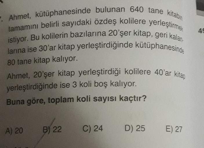 49
- Ahmet, kütüphanesinde bulunan 640 tane kitabın
tamamını belirli sayıdaki özdeş kolilere yerleştirmek
istiyor. Bu kolilerin bazılarına 20'şer kitap, geri kalan-
larına ise 30'ar kitap yerleştirdiğinde kütüphanesinde
Ahmet, 20'şer kitap yerleştirdiği ko