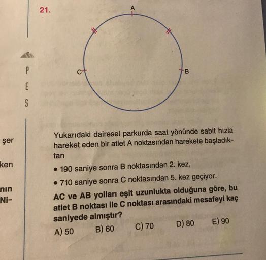 21.
A
P
B
E
S
şer
Yukarıdaki dairesel parkurda saat yönünde sabit hızla
hareket eden bir atlet A noktasından harekete başladık-
tan
ken
nin
Ni-
• 190 saniye sonra B noktasından 2. kez,
• 710 saniye sonra C noktasından 5. kez geçiyor.
AC ve AB yolları eşit
