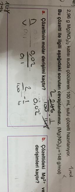 2
2,96 g Mg(NO3)2 katısı suda çözülerek 100 mL sulu çözelti hazırlanıyor.
And
x
Bu çözelti ile ilgili aşağıdaki soruları cevaplandırınız. (Mg(NO3)2=148 g/mol)
2296. A
a. Çözeltinin molar derişimi kaçtır?
100 T
b. Çözeltideki Mg2+ ve
derişimleri kaçtır?
0,02
0,02
<D
041
2.1
lo
lo
nur
